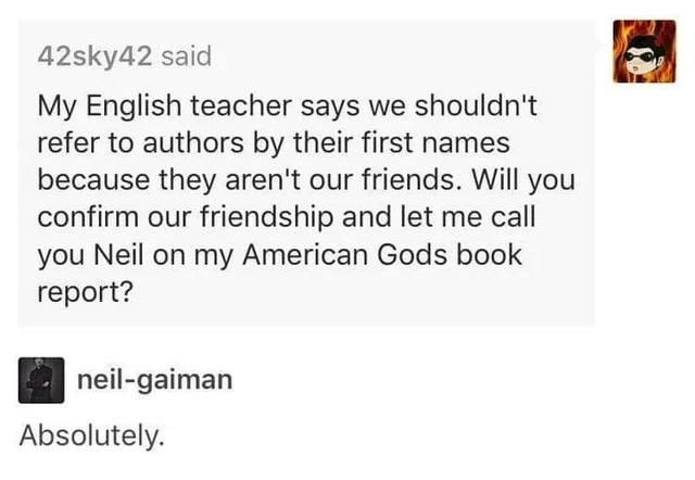 Tumblr text post on white background. 42sky42 said: "My English teacher says we shouldn't refer to authors by their first names because they aren't our friends. Will you confirm our friendship and let me call you Neil on my American Gods book report?" Response by neil-gaiman: "Absolutely."