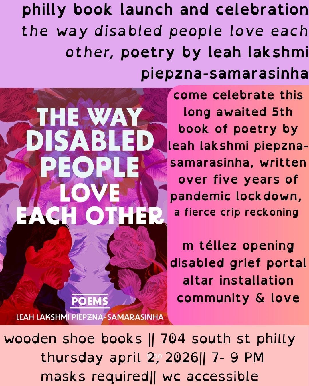 Philly book launch and celebration the way disabled people love each other, poetry by leah lakshmi piepzna samarasinha. come celebreate this fifth book of poetry by llps, written over five years of pandemic locdown, a fierce crip recoking.m. tellez opening, disabled grief portal altar installation, community and love. below that it says wooden shoe books, 704 south st, 7 pm, masks required, wheelchair accessible
