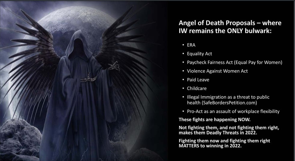 Angel of Death Proposals - where IW remains the ONLY bulwark:\u2022 ERA, Equality Act, Paycheck Fairness Act (Equal Pay for Women), Violence Against Women Act, Paid Leave, Childcare, Illegal Immigration as a threat to public health (SafeBordersPetition.com), Pro-Act as an assault of workplace flexibility. These fights are happening NOW. Not fighting them, and not fighting them right,makes them Deadly Threats in 2022. Fighting them now and fighting them Angel of Death Proposals - where IW remains the ONLY bulwark:\u2022 ERA, Equality Act, Paycheck Fairness Act (Equal Pay for Women), Violence Against Women Act, Paid Leave, Childcare, Illegal Immigration as a threat to public health (SafeBordersPetition.com), Pro-Act as an assault of workplace flexibility. These fights are happening NOW. Not fighting them, and not fighting them right,makes them Deadly Threats in 2022. Fighting them now and fighting them