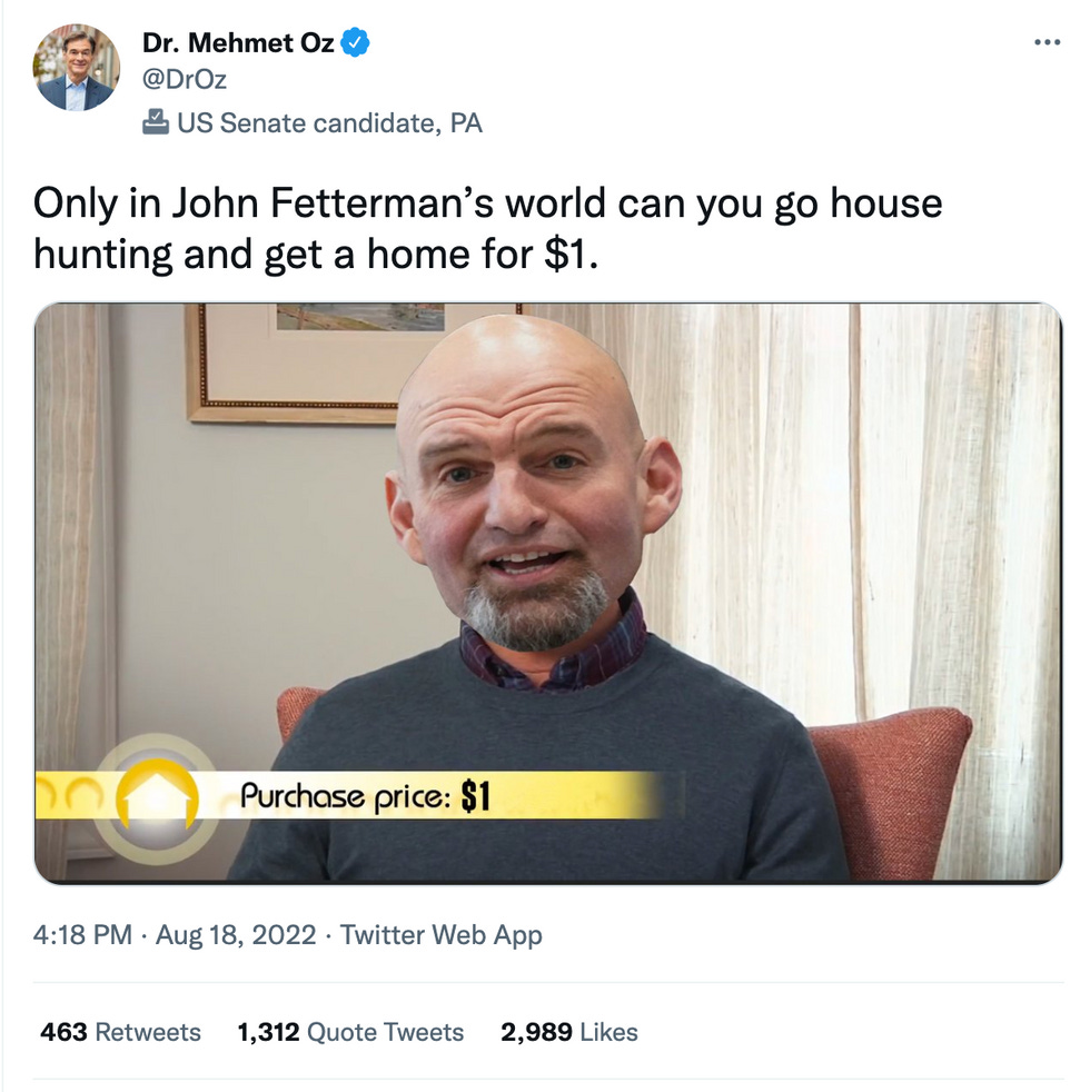 Oz tweet: Only in John Fetterman's world can you go house hunting and get a home for $1. Oz tweet: Only in John Fetterman's world can you go house hunting and get a home for $1.