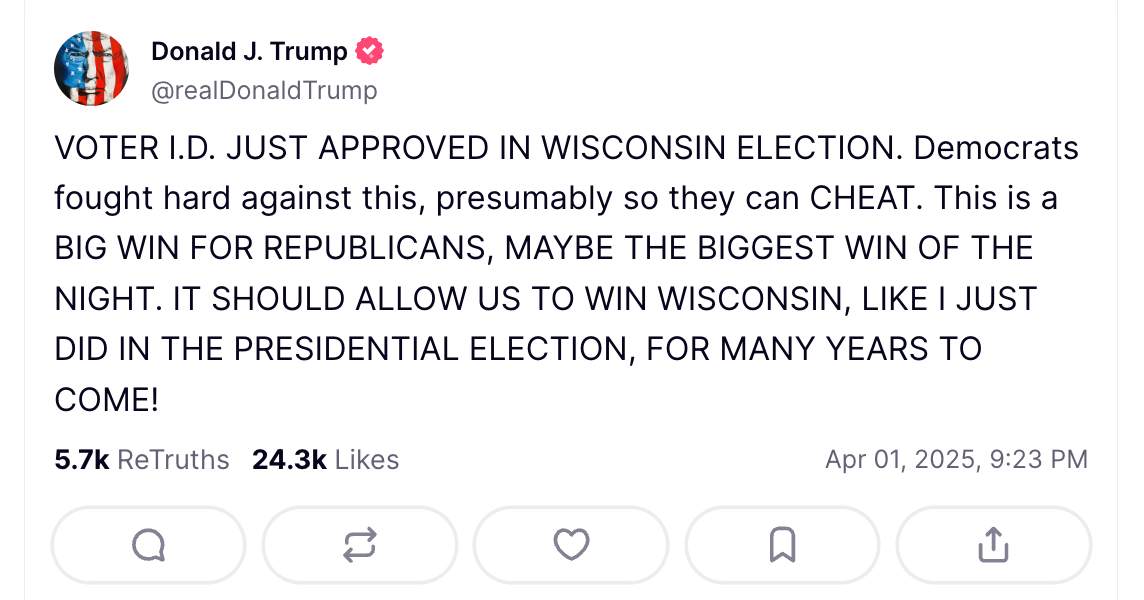 Trump on Truth Social: VOTER I.D. JUST APPROVED IN WISCONSIN ELECTION. Democrats fought hard against this, presumably so they can CHEAT. This is a BIG WIN FOR REPUBLICANS, MAYBE THE BIGGEST WIN OF THE NIGHT. IT SHOULD ALLOW US TO WIN WISCONSIN, LIKE I JUST DID IN THE PRESIDENTIAL ELECTION, FOR MANY YEARS TO COME! Trump on Truth Social: VOTER I.D. JUST APPROVED IN WISCONSIN ELECTION. Democrats fought hard against this, presumably so they can CHEAT. This is a BIG WIN FOR REPUBLICANS, MAYBE THE BIGGEST WIN OF THE NIGHT. IT SHOULD ALLOW US TO WIN WISCONSIN, LIKE I JUST DID IN THE PRESIDENTIAL ELECTION, FOR MANY YEARS TO COME!