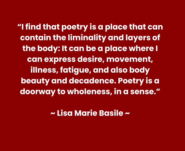 Quote reads: “I find that poetry is a place that can contain the liminality and layers of the body: It can be a place where I can express desire, movement, illness, fatigue, and also body beauty and decadence. Poetry is a doorway to wholeness, in a sense.”  ~ Lisa Marie Basile ~