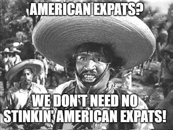 We Don't Need No Stinking | AMERICAN EXPATS? WE DON'T NEED NO STINKIN' AMERICAN EXPATS! | image tagged in we don't need no stinking | made w/ Imgflip meme maker We Don't Need No Stinking | AMERICAN EXPATS? WE DON'T NEED NO STINKIN' AMERICAN EXPATS! | image tagged in we don't need no stinking | made w/ Imgflip meme maker