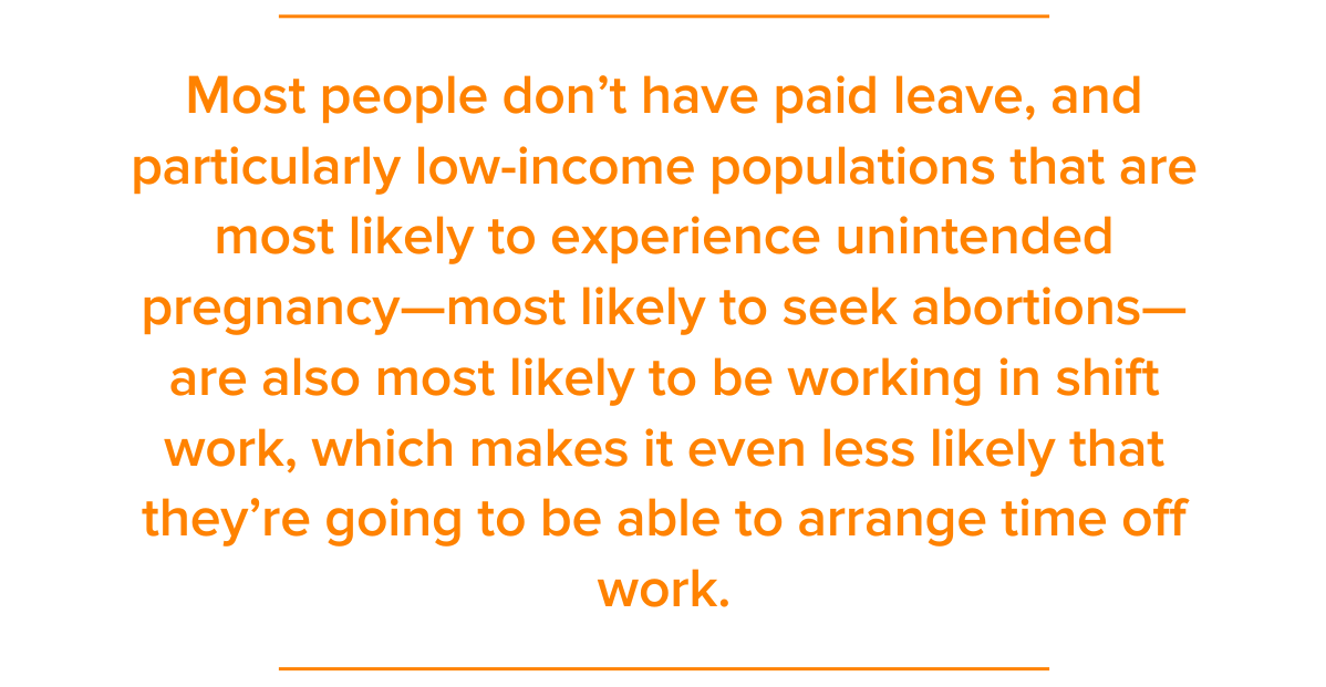 Pull Quote: Most people don’t have paid leave, and particularly low-income populations that are most likely to experience unintended pregnancy—most likely to seek abortions—are also most likely to be working in shift work, which makes it even less likely that they’re going to be able to arrange time off work.