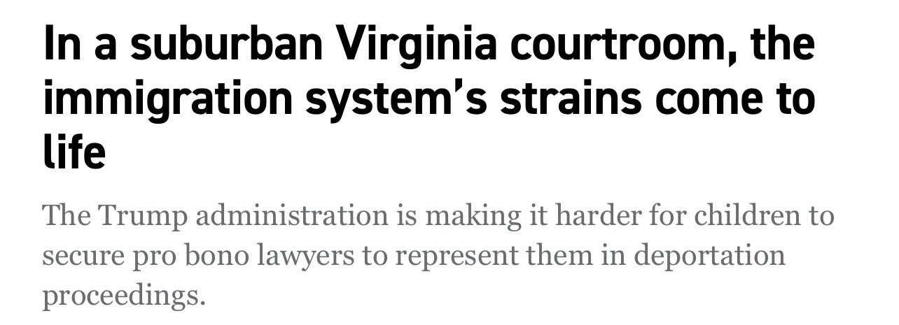 Politco: In a suburban Virginia courtroom, the immigration system’s strains come to life. The Trump administration is making it harder for children to secure pro bono lawyers to represent them in deportation proceedings. Politco: In a suburban Virginia courtroom, the immigration system’s strains come to life. The Trump administration is making it harder for children to secure pro bono lawyers to represent them in deportation proceedings.