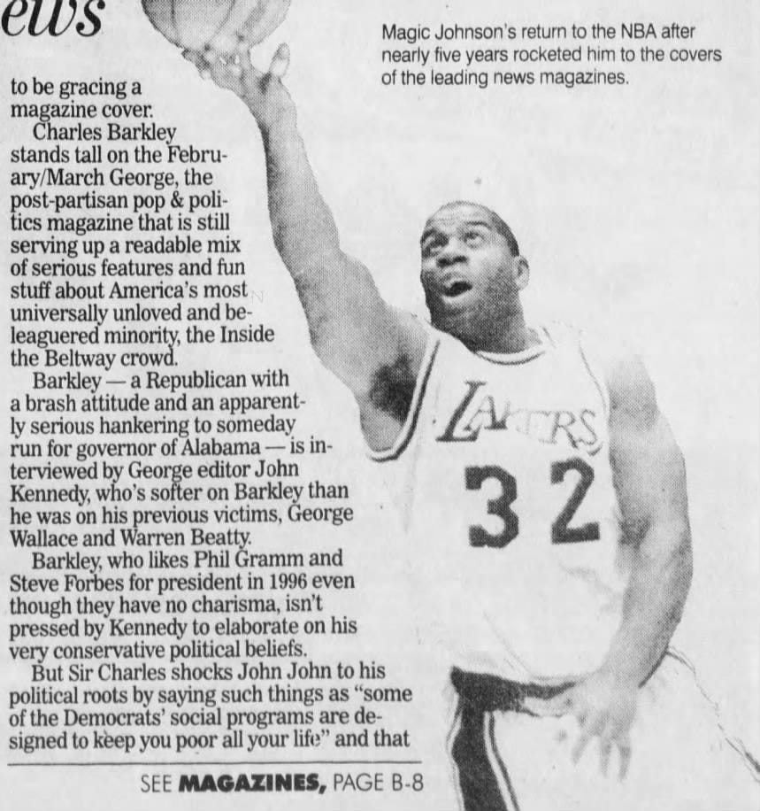 news nearly Magic five Johnson's years return rocketed to him the to NBA the after covers to be gracing a leading news magazines. of the stands magazine Charles tall on cover. Barkley the ary/March George, the post-partisan pop &amp; tics magazine that is still serving up a readable mix of serious features and fun stuff about America's most universally unloved and leaguered minority, the Inside the Beltway crowd. Barkley - a Republican with a ly brash serious attitude hankering and to an someday apparent- ZA run for governor of Alabama - is Wallace and Warren Beatty. he was on his previous victims, George terviewed by George editor John Kennedy, who's softer on Barkley than 32 Barkley, who likes Phil Gramm and Steve Forbes for president in 1996 even though they have no charisma, isn't pressed by Kennedy to elaborate on his very conservative political beliefs. But Sir Charles shocks John John to his political roots by saying such things as "some of the Democrats' social programs are signed to keep you poor all your life" and that SEE MAGAZINES, PAGE B-8