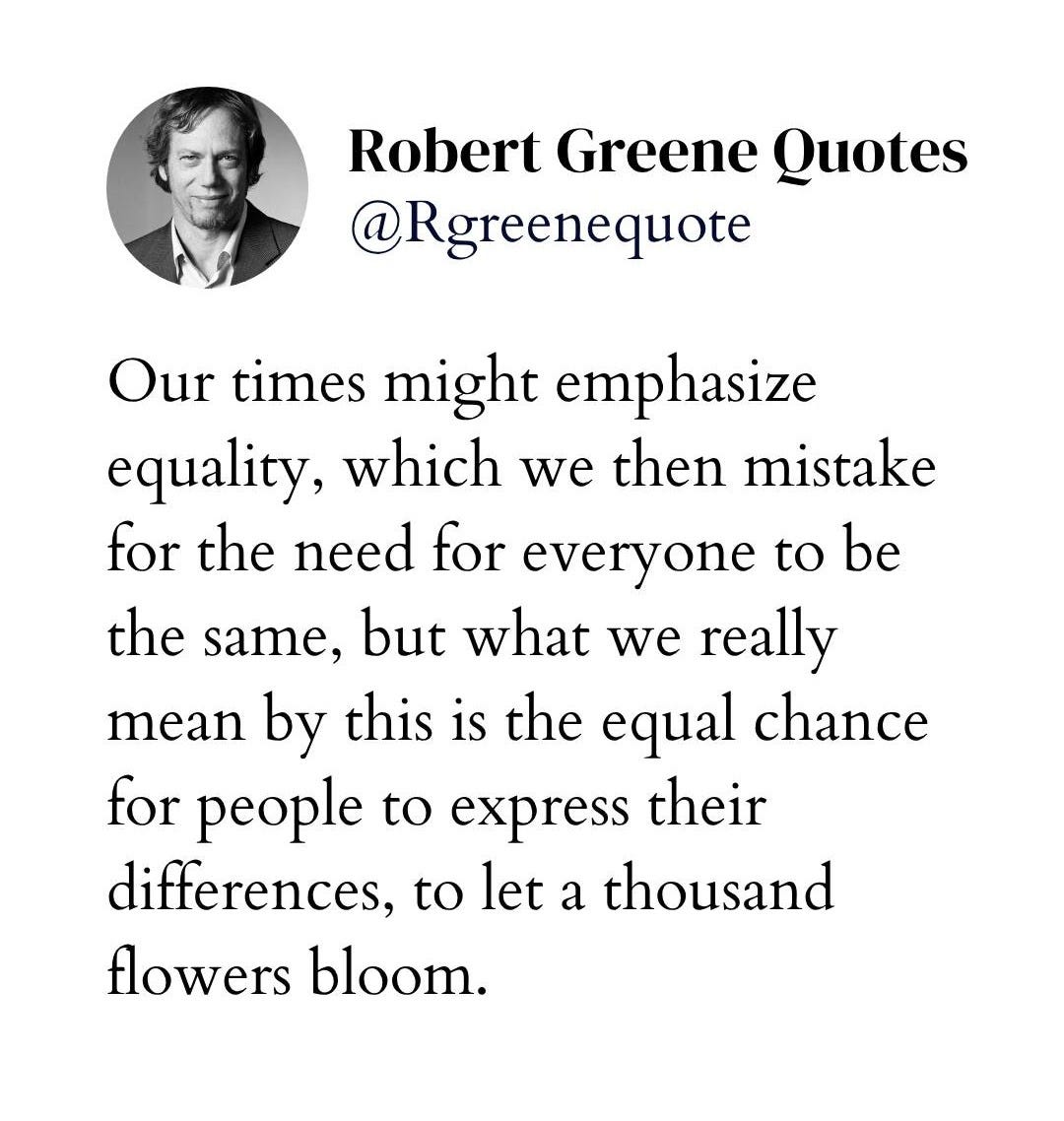 May be an image of text that says "Robert Greene Quotes @Rgreenequote be Our times might emphasize equality, which we then mistake for the need for everyone to the same, but what we really mean by this is the equal chance for people to express their differences, to let a thousand flowers bloom. Explanation in bio."