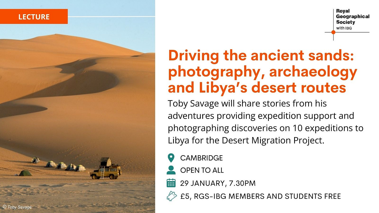 May be an image of camel and text that says "LECTURE Royal Geographical Society with BG Driving the ancient sands: photography, archaeology and Libya's desert routes Toby Savage will share stories from his adventures providing expedition support and photographing discoveries on 10 expeditions to Libya for the Desert Migration Project. CAMBRIDGE @TobySavage Savage Toby OPEN TO ALL 29 JANUARY, 7.30PM £5, RGS-IBG MEMBERS AND STUDENTS FREE"