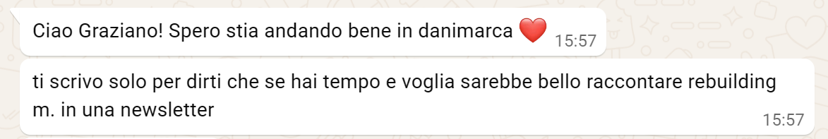 Due messaggi su whatsapp. Il contenuto è "Ciao Graziano! Spero sti andando bene in danimarca. Ti scrivo solo per dirti che se hai tempo e voglia sarebbe bello raccontare Rebuilding m. in una newsletter" Due messaggi su whatsapp. Il contenuto è "Ciao Graziano! Spero sti andando bene in danimarca. Ti scrivo solo per dirti che se hai tempo e voglia sarebbe bello raccontare Rebuilding m. in una newsletter"