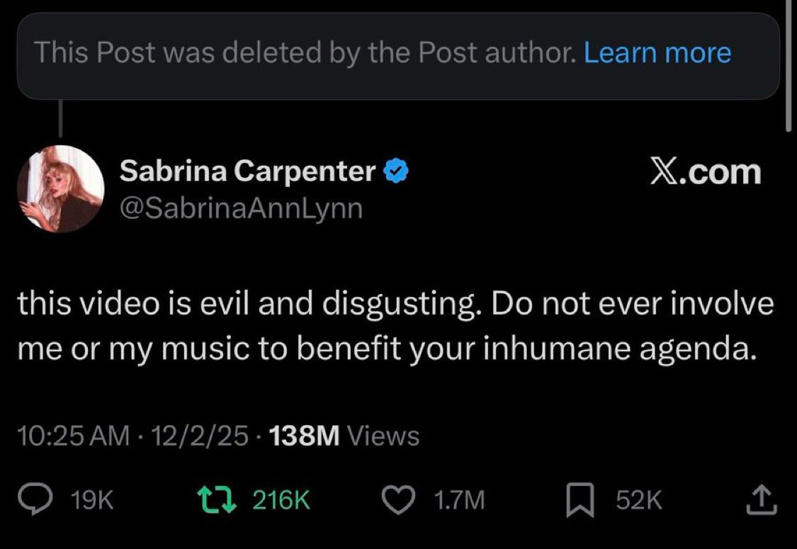 May be a meme of text that says 'This Post deletedk the Post author. Learn more Sabrina Carpenter @SabrinaAnnLynn X.com this video is evil and disgusting. Do not ever involve me or my music to benefit your inhumane agenda. 10：25A 12/2/25 138M Views 19K t7 C7216K 216K 1.7M 52K 52K'