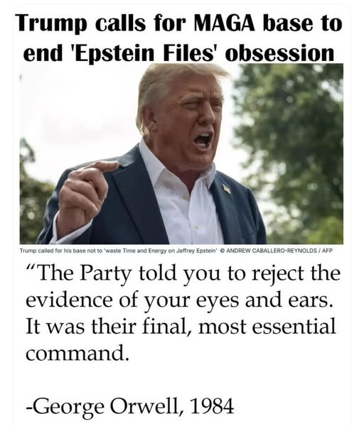 May be an image of 1 person and text that says 'Trump calls for MAGA base to end 'Epstein Files' obsession Trump called for rh his base no ot o' waste Time and Energy on Jeffrey Epstein' ANDREW CABALLERO-REYNOLDS/A "The Party told you to reject the evidence of your eyes and ears. It was their final, most essential command. -George Orwell, 1984'