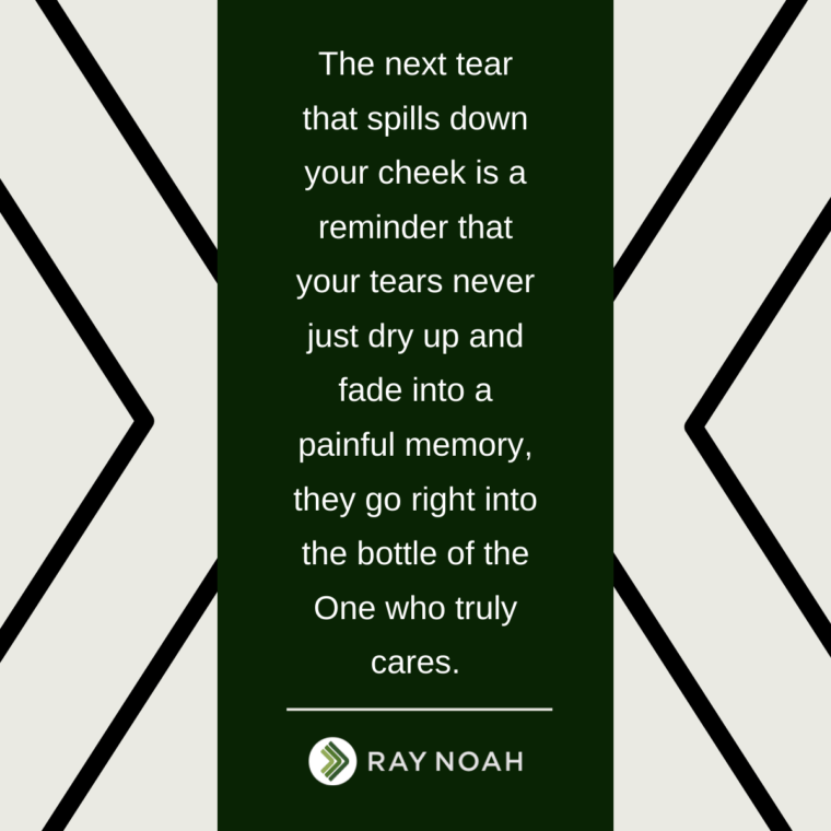 “The next tear that spills down your cheek is a reminder that your tears never just dry up and fade into a painful memory, they go right into the bottle of the One who truly cares.”—Ray Noah “The next tear that spills down your cheek is a reminder that your tears never just dry up and fade into a painful memory, they go right into the bottle of the One who truly cares.”—Ray Noah