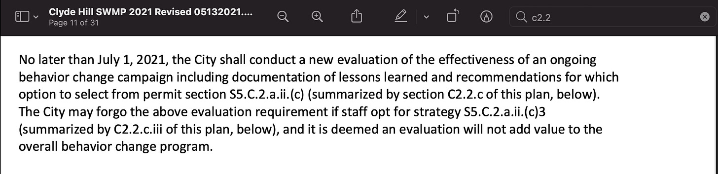 Excerpt from Clyde Hill Stormwater Management Program (SWMP) Plan: “No later than July 1, 2021, the City shall conduct a new evaluation of the effectiveness of an ongoing behavior change campaign including documentation of lessons learned and recommendations for which option to select from permit section S5.C.2.a.ii.(c) (summarized by section C2.2.c of this plan, below). The City may forgo the above evaluation requirement if staff opt for strategy S5.C.2.a.ii.(c)3 (summarized by C2.2.c.iii of this plan, below), and it is deemed an evaluation will not add value to the overall behavior change program.” Excerpt from Clyde Hill Stormwater Management Program (SWMP) Plan: “No later than July 1, 2021, the City shall conduct a new evaluation of the effectiveness of an ongoing behavior change campaign including documentation of lessons learned and recommendations for which option to select from permit section S5.C.2.a.ii.(c) (summarized by section C2.2.c of this plan, below). The City may forgo the above evaluation requirement if staff opt for strategy S5.C.2.a.ii.(c)3 (summarized by C2.2.c.iii of this plan, below), and it is deemed an evaluation will not add value to the overall behavior change program.”