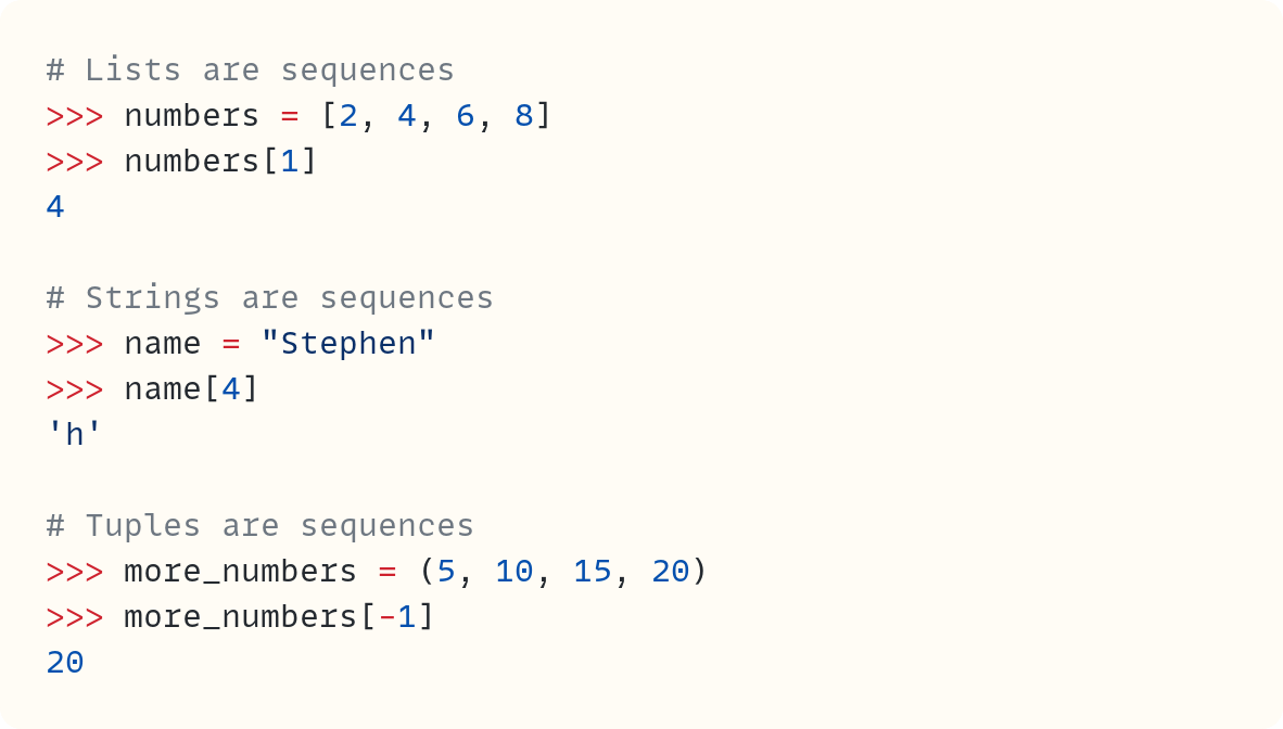 # Lists are sequences                                        ​ >>> numbers = [2, 4, 6, 8] >>> numbers[1] 4  # Strings are sequences >>> name = "Stephen" >>> name[4] 'h'  # Tuples are sequences >>> more_numbers = (5, 10, 15, 20) >>> more_numbers[-1] 20