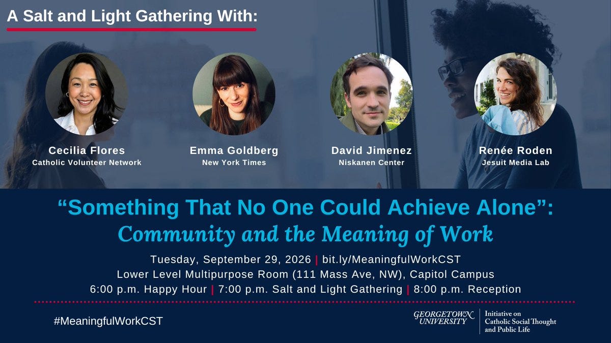 Promotional graphic for a dialogue titled “‘Something That No One Could Achieve Alone’: Community and the Meaning of Work” on 9/29 at 7pm EDT in the Lower Level Multipurpose Room, 111 Massachusetts Ave, NW, Georgetown University Capitol Campus, and Livestreamed. Participants are Cecilia Flores (Catholic Volunteer Network), Emma Goldberg (New York Times), David Jimenez (Niskanen Center), Renée Roden (Jesuit Media Lab), Anna Gordon (moderator). Promotional graphic for a dialogue titled “‘Something That No One Could Achieve Alone’: Community and the Meaning of Work” on 9/29 at 7pm EDT in the Lower Level Multipurpose Room, 111 Massachusetts Ave, NW, Georgetown University Capitol Campus, and Livestreamed. Participants are Cecilia Flores (Catholic Volunteer Network), Emma Goldberg (New York Times), David Jimenez (Niskanen Center), Renée Roden (Jesuit Media Lab), Anna Gordon (moderator).