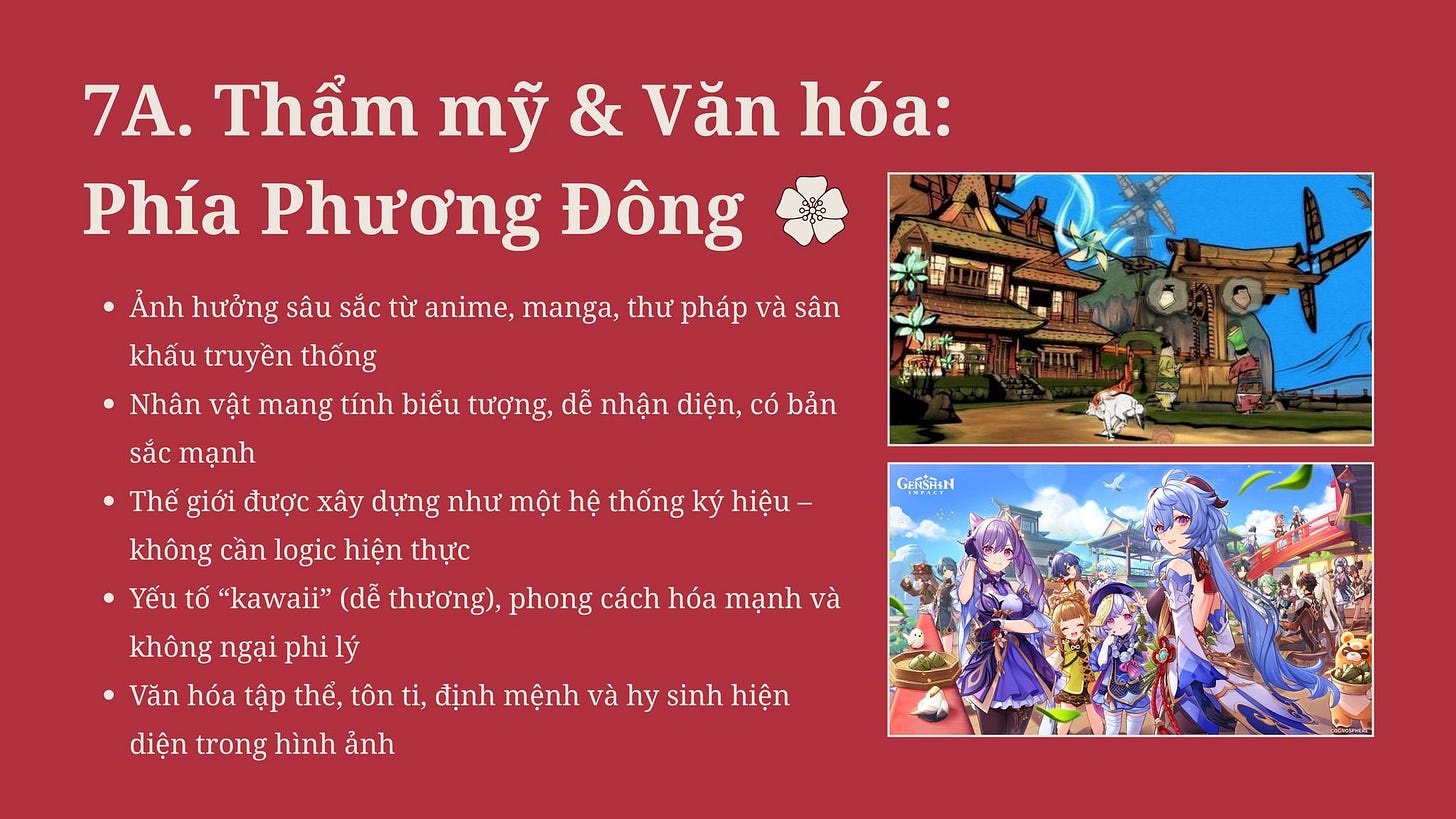 May be an image of 2 people and text that says '7A. Thẩm mỹ & Văn hóa: Phía Phương Đông Ảnh hưởng sâu sắc từ anime, manga, thư pháp và sân khấu truyền thống Nhân vật mang tính biếu tượng, dễ nhận diện, có bản sắc mạnh Thế giới được xây dựng như một hệ thống ký hiệu- không cần logic hiện thực Yếu tố "kawaii" (dễ thương), phong cách hóa mạnh và không ngại phi lý Văn hóa tập thể, tôn ti, định mệnh và hy sinh hiện diện trong hình ảnh GLISHoN' May be an image of 2 people and text that says '7A. Thẩm mỹ & Văn hóa: Phía Phương Đông Ảnh hưởng sâu sắc từ anime, manga, thư pháp và sân khấu truyền thống Nhân vật mang tính biếu tượng, dễ nhận diện, có bản sắc mạnh Thế giới được xây dựng như một hệ thống ký hiệu- không cần logic hiện thực Yếu tố "kawaii" (dễ thương), phong cách hóa mạnh và không ngại phi lý Văn hóa tập thể, tôn ti, định mệnh và hy sinh hiện diện trong hình ảnh GLISHoN'