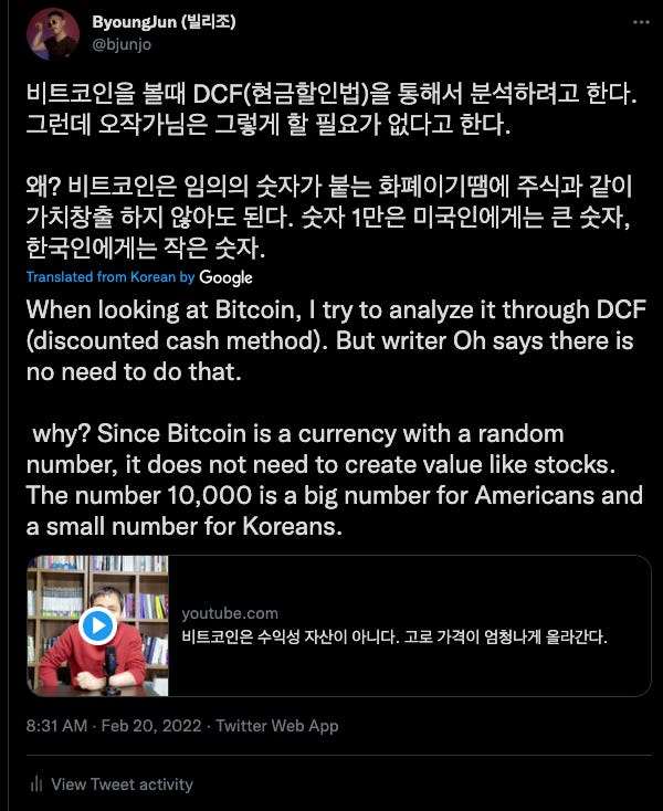 ByoungJun (WalÆ)
@bjunjo
E.}Ch.
Zläc-ll QZ.t7hEE
POI
Translated from Korean by
When looking at Bitcoin, I try to analyze it through DCF
(discounted cash method). But writer Oh says there is
no need to do that.
why? Since Bitcoin is a currency with a random
number, it does not need to create value like stocks.
The number 10,000 is a big number for Americans and
a small number for Koreans.
youtube.com
OH-ICY. 7ÄOl
8:31 AM • Feb 20, 2022 • Twitter Web App
Ill View Tweet activity ByoungJun (WalÆ)
@bjunjo
E.}Ch.
Zläc-ll QZ.t7hEE
POI
Translated from Korean by
When looking at Bitcoin, I try to analyze it through DCF
(discounted cash method). But writer Oh says there is
no need to do that.
why? Since Bitcoin is a currency with a random
number, it does not need to create value like stocks.
The number 10,000 is a big number for Americans and
a small number for Koreans.
youtube.com
OH-ICY. 7ÄOl
8:31 AM • Feb 20, 2022 • Twitter Web App
Ill View Tweet activity