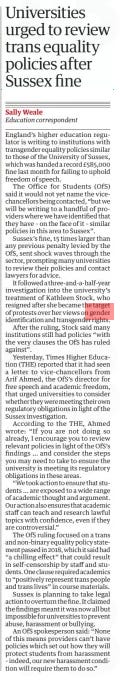 Universities urged to review trans equality policies after Sussex fine The Guardian8 Apr 2025Sally Weale Education correspondent England’s higher education regulator is writing to institutions with transgender equality policies similar to those of the University of Sussex, which was handed a record £585,000 fine last month for failing to uphold freedom of speech.  The Office for Students (OfS) said it would not yet name the vicechancellors being contacted, “but we will be writing to a handful of providers where we have identified that they have – on the face of it – similar policies in this area to Sussex”.  ne, 15 times larger than any previous penalty levied by the OfS, sent shock waves through the sector, prompting many universities to review their policies and contact lawyers for advice.  It followed a three-and-a-half-year investigation into the university’s treatment of Kathleen Stock, who resigned after she became the target of protests over her views on gender identification and transgender rights.  After the ruling, Stock said many institutions still had policies “with the very clauses the OfS has ruled against”.  Yesterday, Times Higher Education (THE) reported that it had seen a letter to vice-chancellors from Arif Ahmed, the OfS’s director for free speech and academic freedom, that urged universities to consider whether they were meeting their own regulatory obligations in light of the Sussex investigation.  According to the THE, Ahmed wrote: “If you are not doing so already, I encourage you to review relevant policies in light of the OfS’s findings … and consider the steps you may need to take to ensure the university is meeting its regulatory obligations in these areas.  “We took action to ensure that students … are exposed to a wide range of academic thought and argument. Our action also ensures that academic staff can teach and research lawful topics with confidence, even if they are controversial.”  The OfS ruling focused on a trans and non-binary equality policy statement passed in 2018, which it said had “a chilling effect” that could result in self-censorship by staff and students. One clause required academics to “positively represent trans people and trans lives” in course materials.  Sussex is planning to take legal action to overturn the fine. It claimed the findings meant it was now all but impossible for universities to prevent abuse, harassment or bullying.  An OfS spokesperson said: “None of this means providers can’t have policies which set out how they will protect students from harassment – indeed, our new harassment condition will require them to do so.”  Article Name:Universities urged to review trans equality policies after Sussex fine Publication:The Guardian Author:Sally Weale Education correspondent Start Page:19 End Page:19