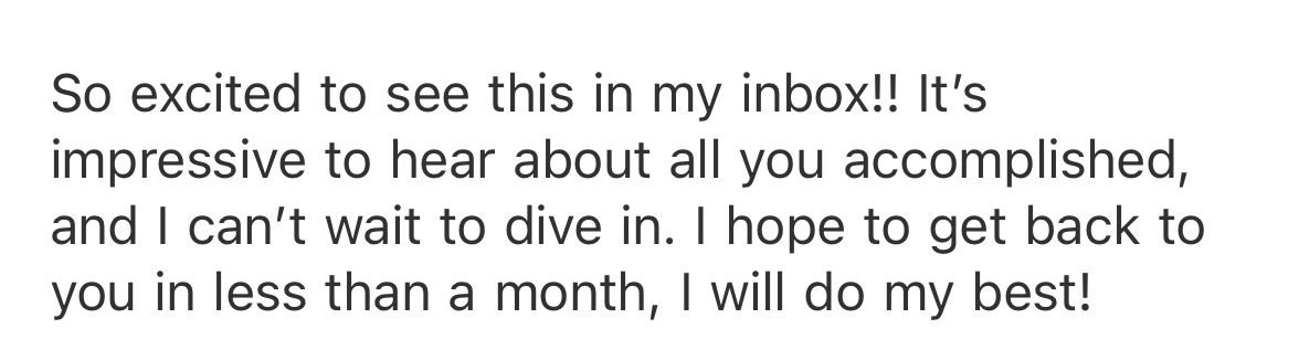 So excited to see this in my inbox!! Itβs impressive to hear about all you accomplished, and I canβt wait to dive in. I hope to get back to you in less than a month, I will do my best! So excited to see this in my inbox!! Itβs impressive to hear about all you accomplished, and I canβt wait to dive in. I hope to get back to you in less than a month, I will do my best!