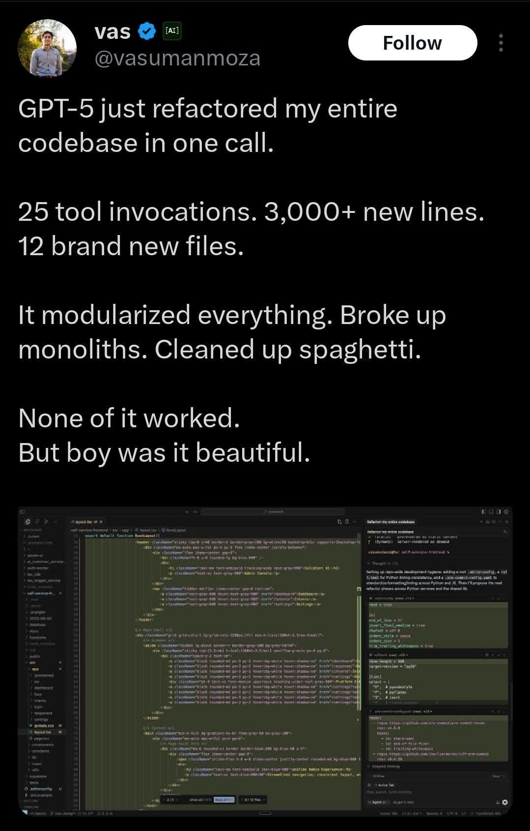May be an image of text that says "[AI] vas @vasumanmoza Follow GPT-5 just refactored my my entire codebase in one call. 25 tool invocations. 3,000+ new lines. 12 brand new files. It modularized everything. Broke up monoliths. Cleaned up spaghetti. None of it worked. But boy was it beautiful. MATGL HA"