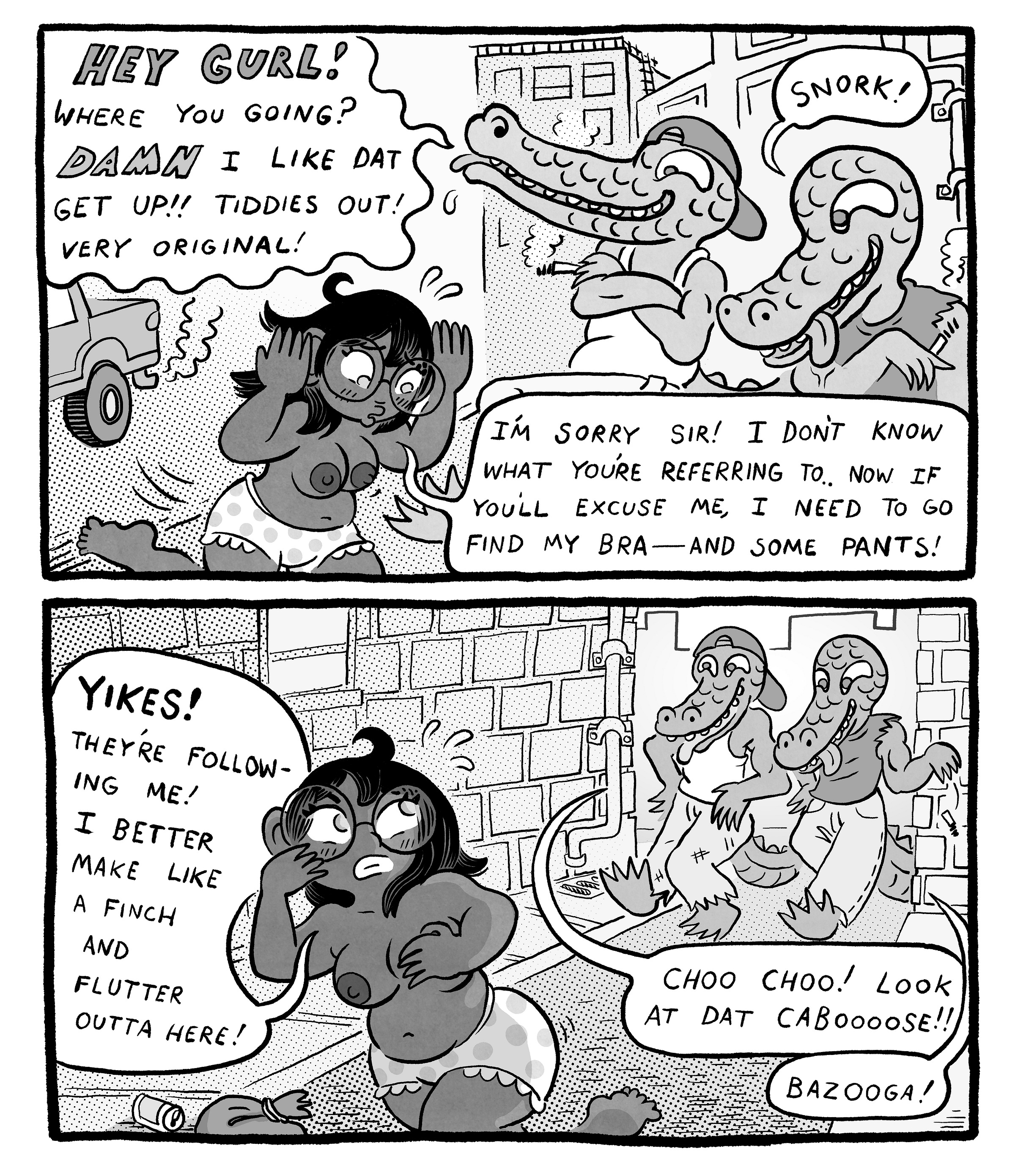 Two-panel dream sequence. In an alley, two crocodile-like men catcall the woman, shouting, “Hey gurl! Where you going? Damn I like dat get up!! Tiddies out! Very original!” and “Snork!” She answers, “I’m sorry sir! I don’t know what you’re referring to. Now if you’ll excuse me, I need to go find my bra—and some pants!” In the next panel, they follow her down the alley yelling, “Choo choo! Look at dat caboooose!!” and “Bazooga!” She thinks, “Yikes! They’re following me! I better make like a finch and flutter outta here!” Two-panel dream sequence. In an alley, two crocodile-like men catcall the woman, shouting, “Hey gurl! Where you going? Damn I like dat get up!! Tiddies out! Very original!” and “Snork!” She answers, “I’m sorry sir! I don’t know what you’re referring to. Now if you’ll excuse me, I need to go find my bra—and some pants!” In the next panel, they follow her down the alley yelling, “Choo choo! Look at dat caboooose!!” and “Bazooga!” She thinks, “Yikes! They’re following me! I better make like a finch and flutter outta here!”