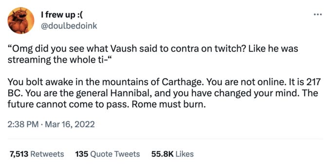 I frew up :( @doulbedoink "Omg did you see what Vaush said to contra on twitch? Like he was streaming the whole ti-" ... You bolt awake in the mountains of Carthage. You are not online. It is 217 BC. You are the general Hannibal, and you have changed your mind. The future cannot come to pass. Rome must burn. 2:38 PM Mar 16, 2022 7,513 Retweets 135 Quote Tweets 55.8K Likes