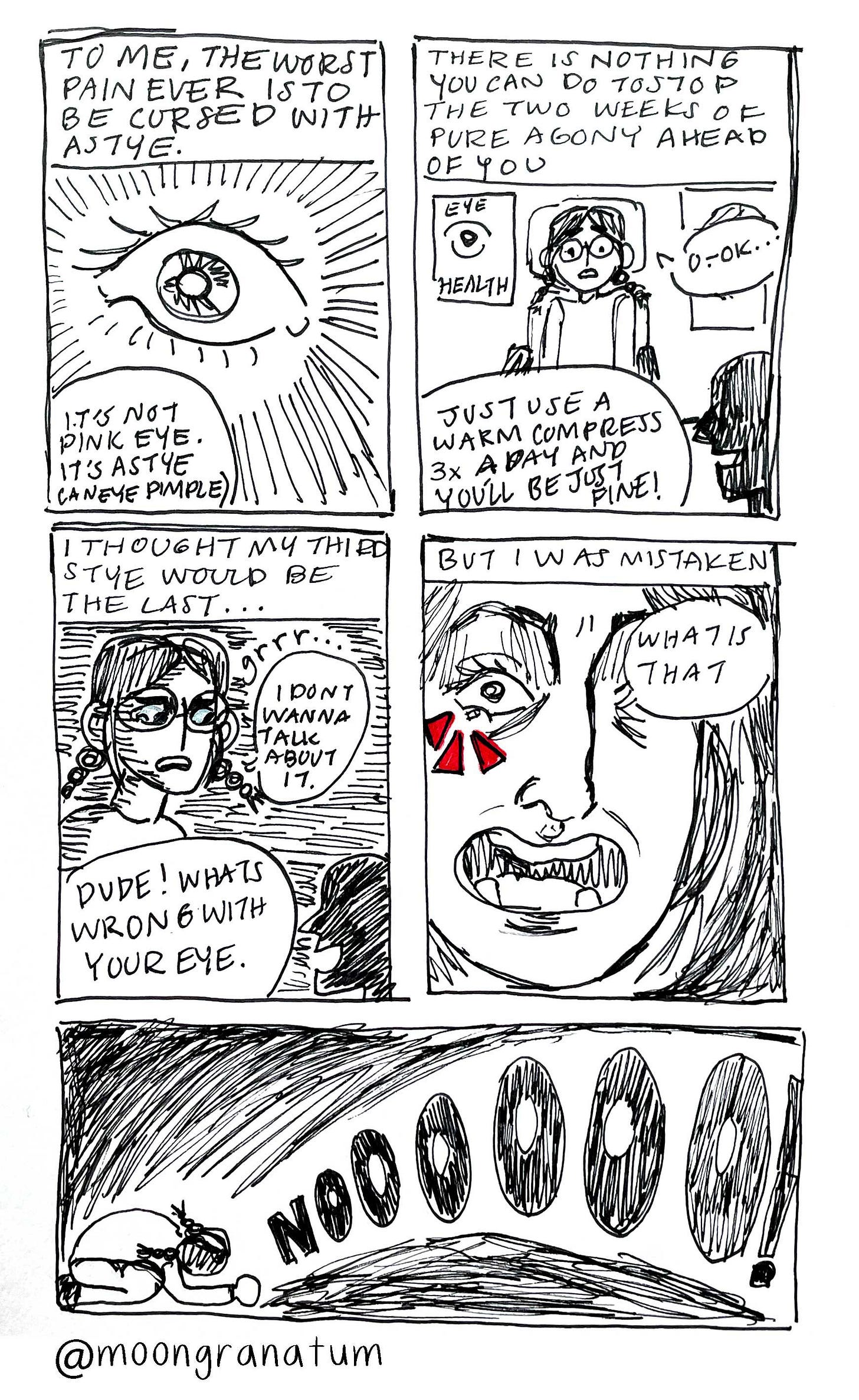 Moongranatum, black and white ink diary comic, stye (eye pimple). Panel 1 text reads: “To me the worst pain ever is to be cursed with a stye.” Panel 2 text reads: “There is nothing you can do to stop the two weeks of agony ahead of you.” Panel 3 text reads: “I thought my third stye would be my last.” Panel 4 text reads: “But I was mistaken.” Panel 5 text reads: “noooooooooo” 