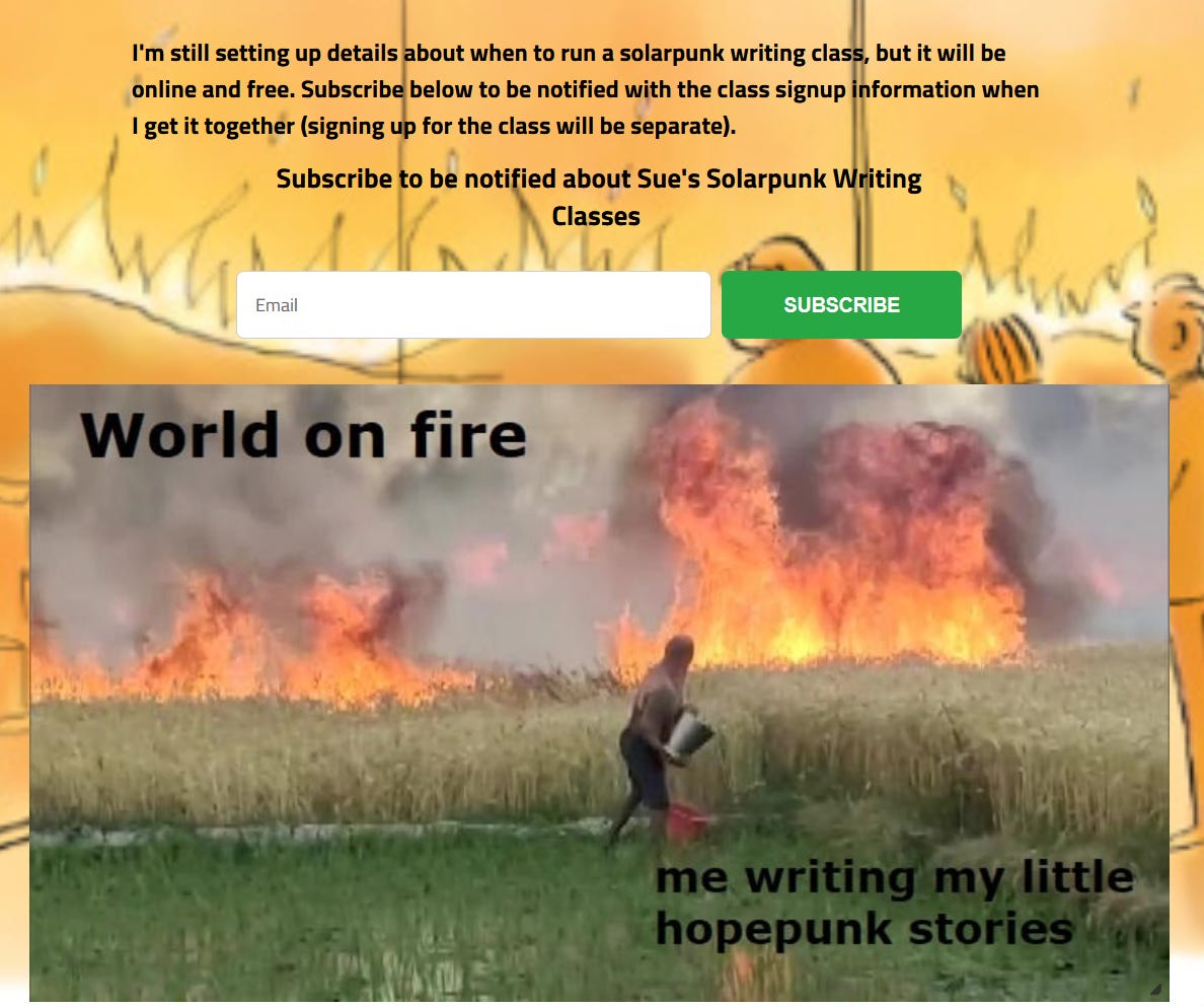 I'm still setting up details about when to run a solarpunk writing class, but it will be online and free. Subscribe below to be notified with the class signup information when I get it together (signing up for the class will be separate).  Subscribe to be notified about Sue's Solarpunk Writing Classes   MEME: crops on fire, figure throwing bucket of water on them "World on fire" "me writing my little hopepunk stories"