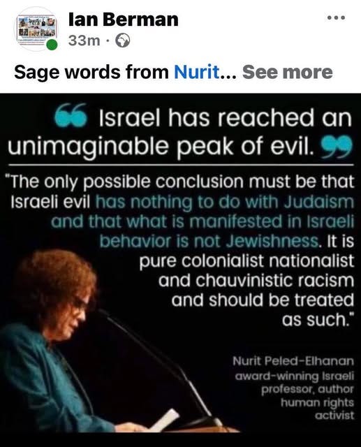 May be an image of text that says '形神公k พิ่อสี lan Berman 33m• Sage words from Nurit... See more Israel has reached an unimaginable peak of evil. "The only possible conclusion must be that Israeli evil has nothing do with Judaism andth that what manifested sraeli behavioris not Jewishness.It It is pure colonialist nationalist and chauvinistic racism and should be treated as such. Nurit Elhanan winning'