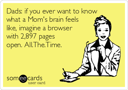 Dads: if you ever want to know
what a Mom's brain feels
like, imagine a browser
with 2,897 pages
open. All.The.Time. Dads: if you ever want to know
what a Mom's brain feels
like, imagine a browser
with 2,897 pages
open. All.The.Time.