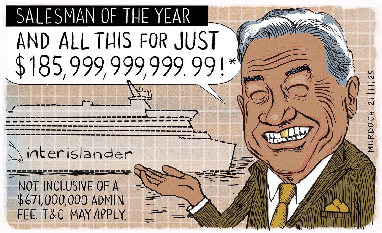 Cartoon. Title: “Salesman of the Year” Image shows NZ First leader Winston Peters smiling broadly, with a gold tooth, and indicating plans for a ferry. He’s saying, “And all this for just $185, 999,999,999.99!*” Down the lower left of the frame it says “*Not inclusive of a $671,000,000 admin fee. T&C may apply” Cartoon. Title: “Salesman of the Year” Image shows NZ First leader Winston Peters smiling broadly, with a gold tooth, and indicating plans for a ferry. He’s saying, “And all this for just $185, 999,999,999.99!*” Down the lower left of the frame it says “*Not inclusive of a $671,000,000 admin fee. T&C may apply”