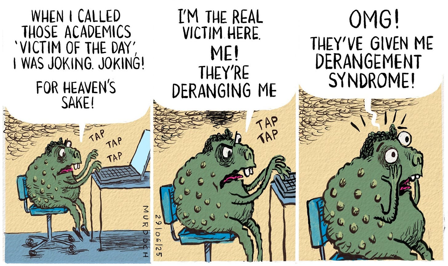 Cartoon. Three frames. Each one has Deputy PM David Seymour as.    little troll at his laptop, going tap tap tap. In the first frame he’s saying, “When I called those academics ‘Victim of the Day’ I was joking. JOKING!”
Second frame, closer up, “I’m the real victim here. ME! They’re deranging me” tap tap.
Third frame, closer still, with hands to face, “OMG! They’ve given me DERANGEMENT SYNDROME!”