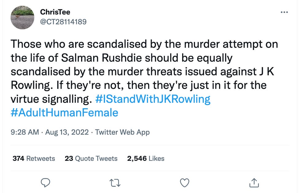 Those who are scandalised by the murder attempt on the life of Salman Rushdie should be equally scandalised by the murder threats issued against J K Rowling. If they're not, then they're just in it for the virtue signalling. #IStandWithJKRowling #AdultHumanFemale Those who are scandalised by the murder attempt on the life of Salman Rushdie should be equally scandalised by the murder threats issued against J K Rowling. If they're not, then they're just in it for the virtue signalling. #IStandWithJKRowling #AdultHumanFemale