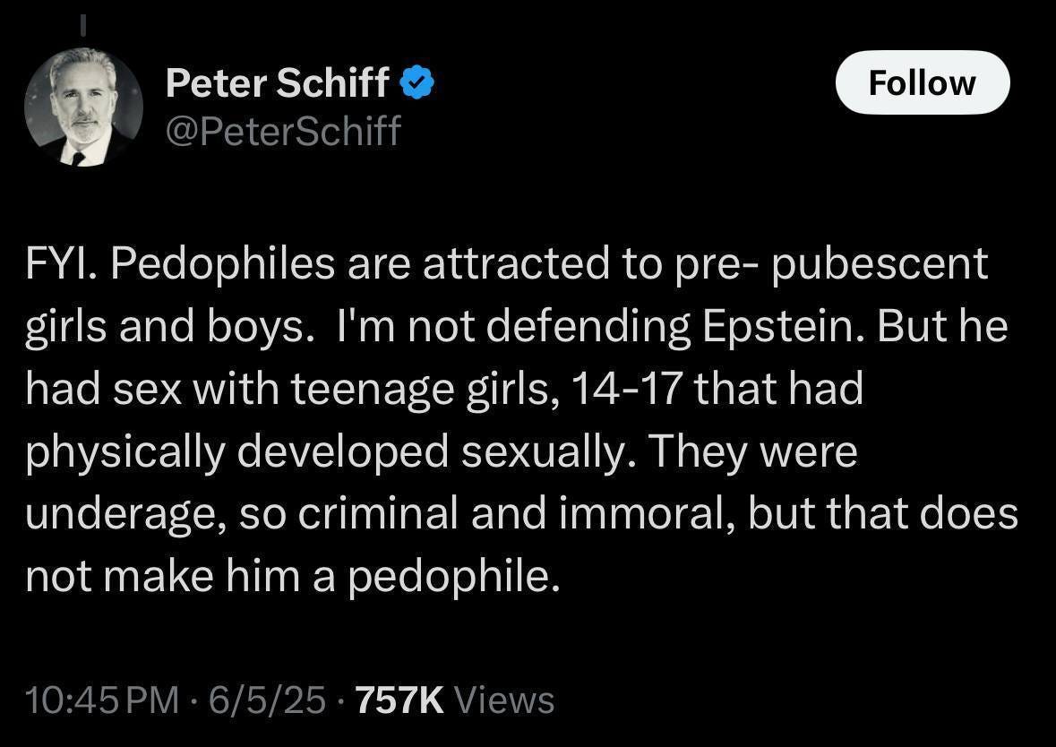 May be an image of text that says 'Peter PeterSchiff Schiff @PeterSchiff Follow FYI. Pedophiles are attracted to pre- pubescent girls and boys. I'm not defending Epstein. But he had sex with teenage girls, 14-17 that had physically developed sexually. They were underage, so criminal and immoral, but that does not make him a pedophile. 10:45PM· 6/5/25 757K Views'