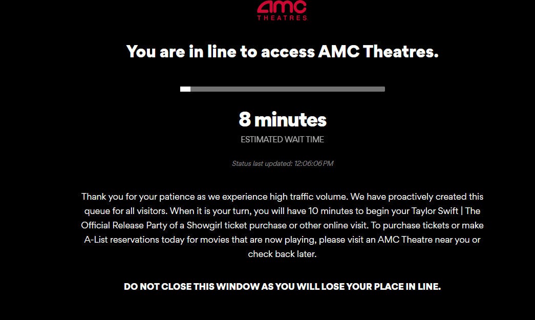 the page that pops up when you try to go to AMC Theatres' website; it reads: "You are in line to access AMC Theatres." Then an amount of time (8 minutes for me) and then:

Thank you for your patience as we experience high traffic volume. We have proactively created this queue for all visitors. When it is your turn, you will have 10 minutes to begin your Taylor Swift | The Official Release Party of a Showgirl ticket purchase or other online visit. To purchase tickets or make A-List reservations today for movies that are now playing, please visit an AMC Theatre near you or check back later.