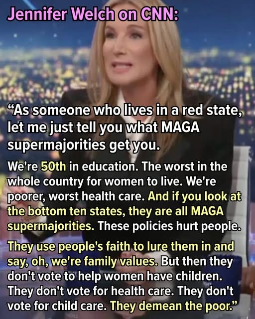 May be an image of 1 person and text that says 'Jennifer Welch on CNN: "As someone who lives in a red state, let me just tell you what MAGA supermajorities get you. We're 50th in education. The worst in the whole country for women to live. We're poorer, worst health care. And if you look at the bottom ten states, they are all MAGA supermajorities. These policies hurt people. They use people's faith to lure them in and say, oh, we're family values. But then they don't vote to help women have children. They don't vote for health care. They don't vote for child care. They demean the poor."'