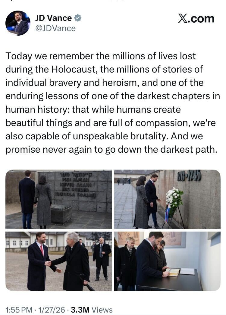 JD Vance tweet: Today we remember the millions of lives lost during the Holocaust, the millions of stories of individual bravery and heroism, and one of the enduring lessons of one of the darkest chapters in human history: that while humans create beautiful things and are full of compassion, we're also capable of unspeakable brutality. And we promise never again to go down the darkest path. JD Vance tweet: Today we remember the millions of lives lost during the Holocaust, the millions of stories of individual bravery and heroism, and one of the enduring lessons of one of the darkest chapters in human history: that while humans create beautiful things and are full of compassion, we're also capable of unspeakable brutality. And we promise never again to go down the darkest path.