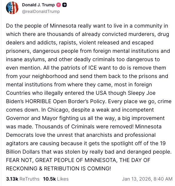   Do the people of Minnesota really want to live in a community in which there are thousands of already convicted murderers, drug dealers and addicts, rapists, violent released and escaped prisoners, dangerous people from foreign mental institutions and insane asylums, and other deadly criminals too dangerous to even mention. All the patriots of ICE want to do is remove them from your neighborhood and send them back to the prisons and mental institutions from where they came, most in foreign Countries who illegally entered the USA though Sleepy Joe Biden’s HORRIBLE Open Border’s Policy. Every place we go, crime comes down. In Chicago, despite a weak and incompetent Governor and Mayor fighting us all the way, a big improvement was made. Thousands of Criminals were removed! Minnesota Democrats love the unrest that anarchists and professional agitators are causing because it gets the spotlight off of the 19 Billion Dollars that was stolen by really bad and deranged people. FEAR NOT, GREAT PEOPLE OF MINNESOTA, THE DAY OF RECKONING & RETRIBUTION IS COMING!  3.13k    ReTruths  10.5k  Likes  Jan 13, 2026, 8:40 AM