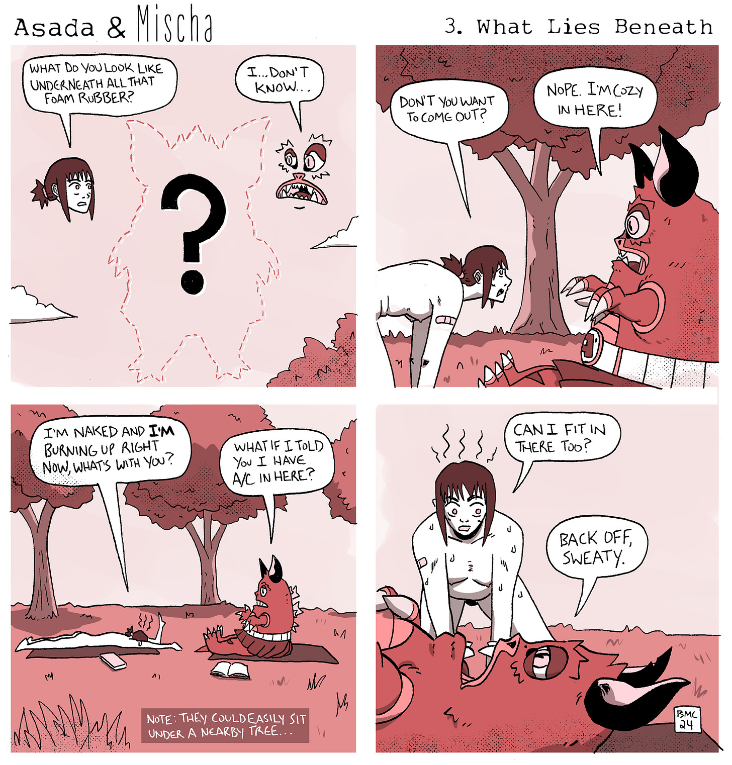 Asada & Mischa 3: What Lies Beneath. Panel 1: Mischa asks, "What do you look like underneath all that foam rubber?" Asada responds, "I...don't know..." Panel 2: Mischa, "Don't you want to come out?" Asada replies, "Nope. I'm cozy in here!" Panel 3: Mischa states, "I'm naked and I'm burning up alright? Now, what's with you?" Asada teases, "What if I told you I have A/C in here?" Panel 4: Mischa eagerly asks, "Can I fit in there too?" to which Asada curtly replies, "Back off, Sweaty." A footnote adds, "Note: They could easily sit under a nearby tree..." Asada & Mischa 3: What Lies Beneath. Panel 1: Mischa asks, "What do you look like underneath all that foam rubber?" Asada responds, "I...don't know..." Panel 2: Mischa, "Don't you want to come out?" Asada replies, "Nope. I'm cozy in here!" Panel 3: Mischa states, "I'm naked and I'm burning up alright? Now, what's with you?" Asada teases, "What if I told you I have A/C in here?" Panel 4: Mischa eagerly asks, "Can I fit in there too?" to which Asada curtly replies, "Back off, Sweaty." A footnote adds, "Note: They could easily sit under a nearby tree..."