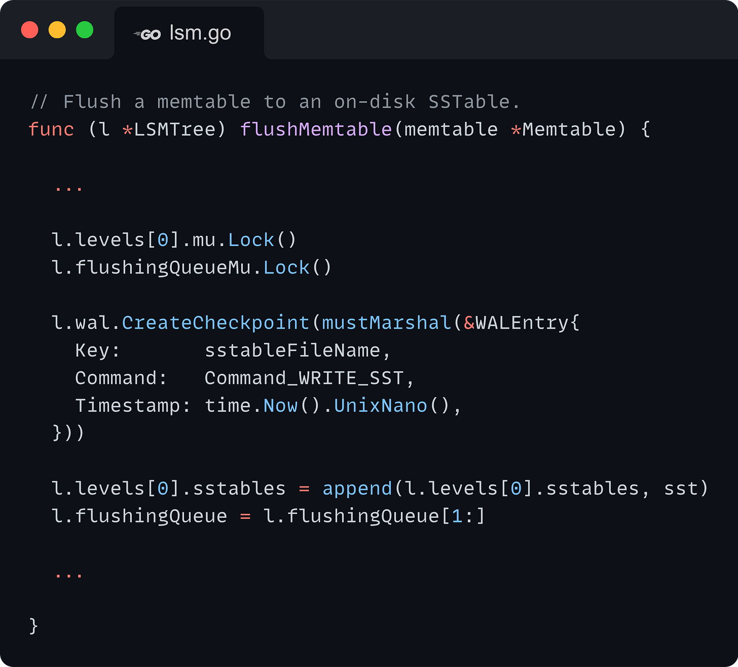 // Flush a memtable to an on-disk SSTable. func (l *LSMTree) flushMemtable(memtable *Memtable) {    ...    l.levels[0].mu.Lock()   l.flushingQueueMu.Lock()    l.wal.CreateCheckpoint(mustMarshal(&WALEntry{     Key:       sstableFileName,     Command:   Command_WRITE_SST,     Timestamp: time.Now().UnixNano(),   }))    l.levels[0].sstables = append(l.levels[0].sstables, sst)   l.flushingQueue = l.flushingQueue[1:]    ...  }