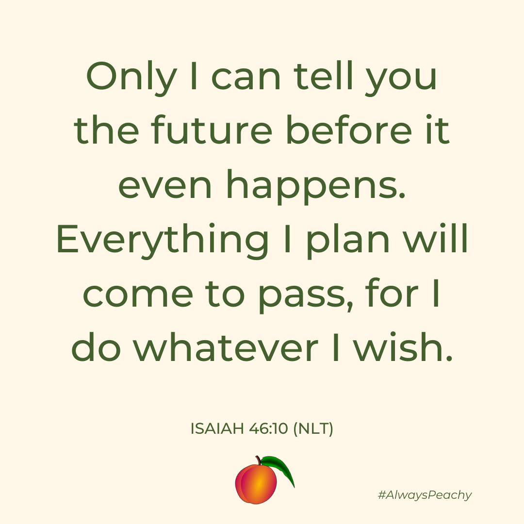 Only I can tell you the future before it even happens. Everything I plan will come to pass, for I do whatever I wish. (Isaiah 46:10)