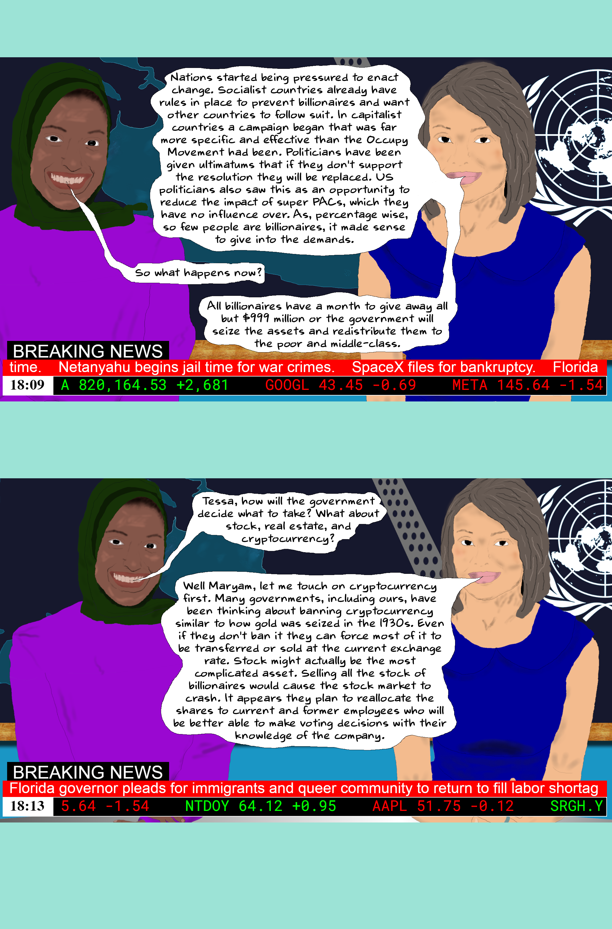 TESSA Nations started being pressured to enact change. Socialist countries already have rules in place to prevent billionaires and want other countries to follow suit. In capitalist countries a campaign began that was far more specific and effective than the Occupy Movement had been. Politicians have been given ultimatums that if they don't support the resolution they will be replaced. US politicians also saw this as an opportunity to reduce the impact of super PACs, which they have no influence over. As, percentage wise, so few people are billionaires, it made sense to give into the demands.  Maryam So what happens now?  TESSA All billionaires have a month to give away all but $999 million or the government will seize the assets and redistribute them to the poor and middle-class.  Maryam Tessa, how will the government decide what to take? What about stock, real estate, and cryptocurrency?  TESSA Well Maryam, let me touch on cryptocurrency first. Many governments, including ours, have been thinking about banning cryptocurrency similar to how gold was seized in the 1930s. Even if they don't ban it they can force most of it to be transferred or sold at the current exchange rate. Stock might actually be the most complicated asset. Selling all the stock of billionaires would cause the stock market to crash. It appears they plan to reallocate the shares to current and former employees who will be better able to make voting decisions with their knowledge of the company. 