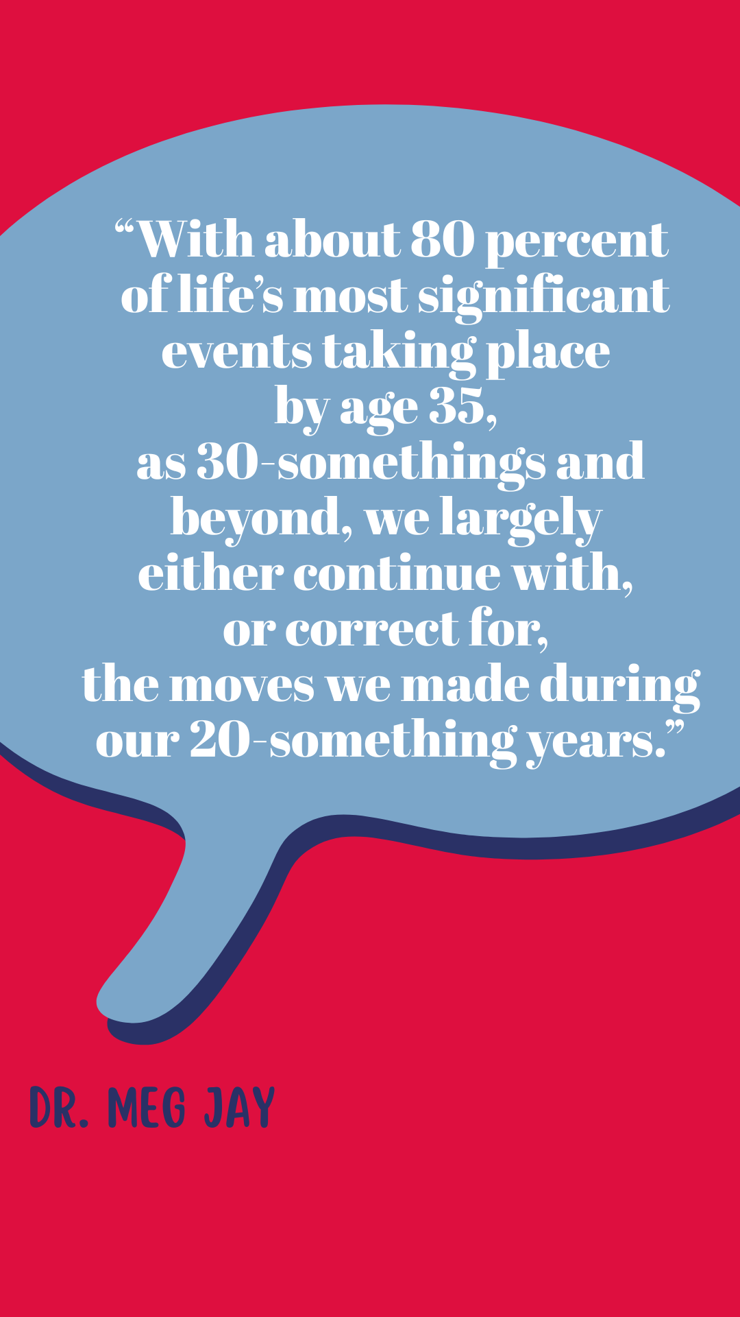  “With about 80 percent of life’s most significant events taking place by age thirty-five, as 30-somethings and beyond, we largely either continue with, or correct for, the moves we made during our 20-something years,” said Dr. Meg Jay.