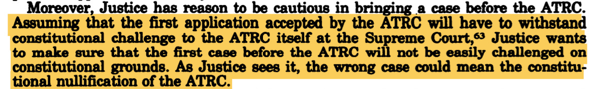 Moreover, Justice has reason to be cautious in bringing a case before the ATRC. Assuming that the first application accepted by the ATRC will have to withstand constitutional challenge to the ATRC itself at the Supreme Court, 63 Justice wants to make sure that the first case before the ATRC will not be easily challenged on constitutional grounds. As Justice sees it, the wrong case could mean the constitutional nullification of the ATRC. Moreover, Justice has reason to be cautious in bringing a case before the ATRC. Assuming that the first application accepted by the ATRC will have to withstand constitutional challenge to the ATRC itself at the Supreme Court, 63 Justice wants to make sure that the first case before the ATRC will not be easily challenged on constitutional grounds. As Justice sees it, the wrong case could mean the constitutional nullification of the ATRC.