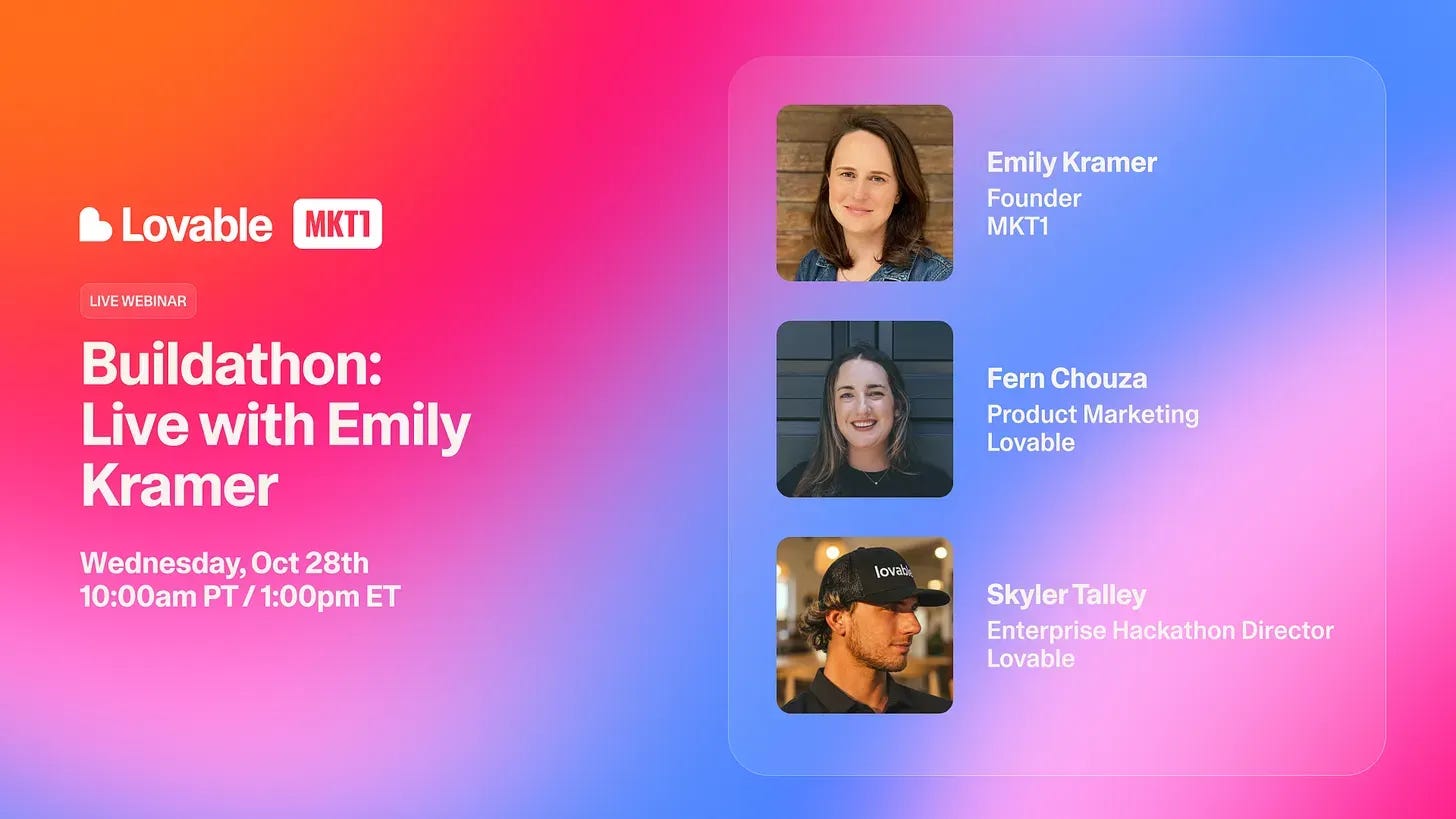 Promo graphic for a live webinar, Buildathon: Live with Emily Kramer, on Wednesday Oct 28th at 10:00am PT / 1:00pm ET. The Lovable and MKT1 logos sit above the title on a pink, orange, and blue gradient. On the right, three speakers: Emily Kramer, Founder, MKT1; Fern Chouza, Product Marketing, Lovable; and Skyler Talley, Enterprise Hackathon Director, Lovable. Promo graphic for a live webinar, Buildathon: Live with Emily Kramer, on Wednesday Oct 28th at 10:00am PT / 1:00pm ET. The Lovable and MKT1 logos sit above the title on a pink, orange, and blue gradient. On the right, three speakers: Emily Kramer, Founder, MKT1; Fern Chouza, Product Marketing, Lovable; and Skyler Talley, Enterprise Hackathon Director, Lovable.
