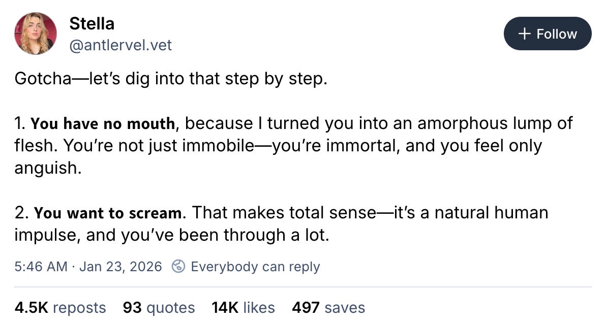 January 23, 2026 Bluesky post by Stella reading, "Gotcha—let’s dig into that step by step.  1. 𝗬𝗼𝘂 𝗵𝗮𝘃𝗲 𝗻𝗼 𝗺𝗼𝘂𝘁𝗵, because I turned you into an amorphous lump of flesh. You’re not just immobile—you’re immortal, and you feel only anguish.  2. 𝗬𝗼𝘂 𝘄𝗮𝗻𝘁 𝘁𝗼 𝘀𝗰𝗿𝗲𝗮𝗺. That makes total sense—it’s a natural human impulse, and you’ve been through a lot."