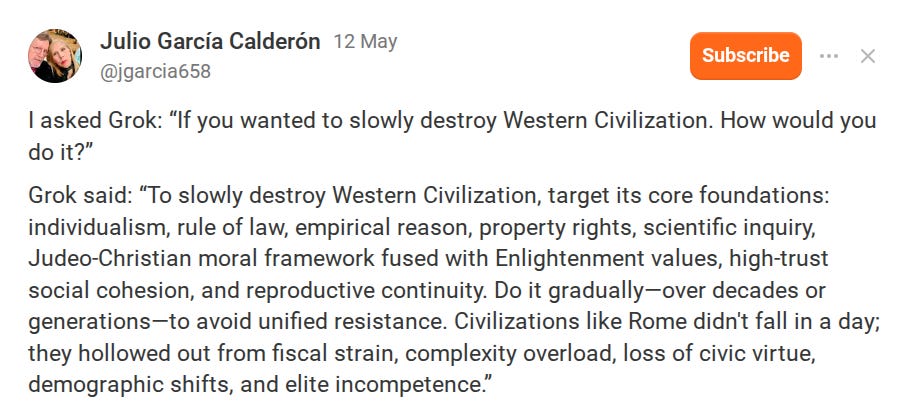 I asked Grok: “If you wanted to slowly destroy Western Civilization. How would you do it?”  Grok said: “To slowly destroy Western Civilization, target its core foundations: individualism, rule of law, empirical reason, property rights, scientific inquiry, Judeo-Christian moral framework fused with Enlightenment values, high-trust social cohesion, and reproductive continuity. Do it gradually—over decades or generations—to avoid unified resistance. Civilizations like Rome didn't fall in a day; they hollowed out from fiscal strain, complexity overload, loss of civic virtue, demographic shifts, and elite incompetence.”