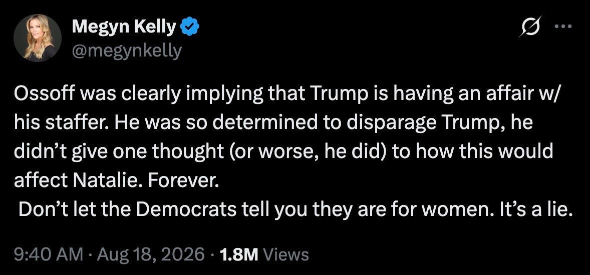 Megyn Kelly: Ossoff was clearly implying that Trump is having an affair w/his staffer. He was so determined to disparage Trump, he didn’t give one thought (or worse, he did) to how this would affect Natalie. Forever. Don’t let the Democrats tell you they are for women. It’s a lie. Megyn Kelly: Ossoff was clearly implying that Trump is having an affair w/his staffer. He was so determined to disparage Trump, he didn’t give one thought (or worse, he did) to how this would affect Natalie. Forever. Don’t let the Democrats tell you they are for women. It’s a lie.