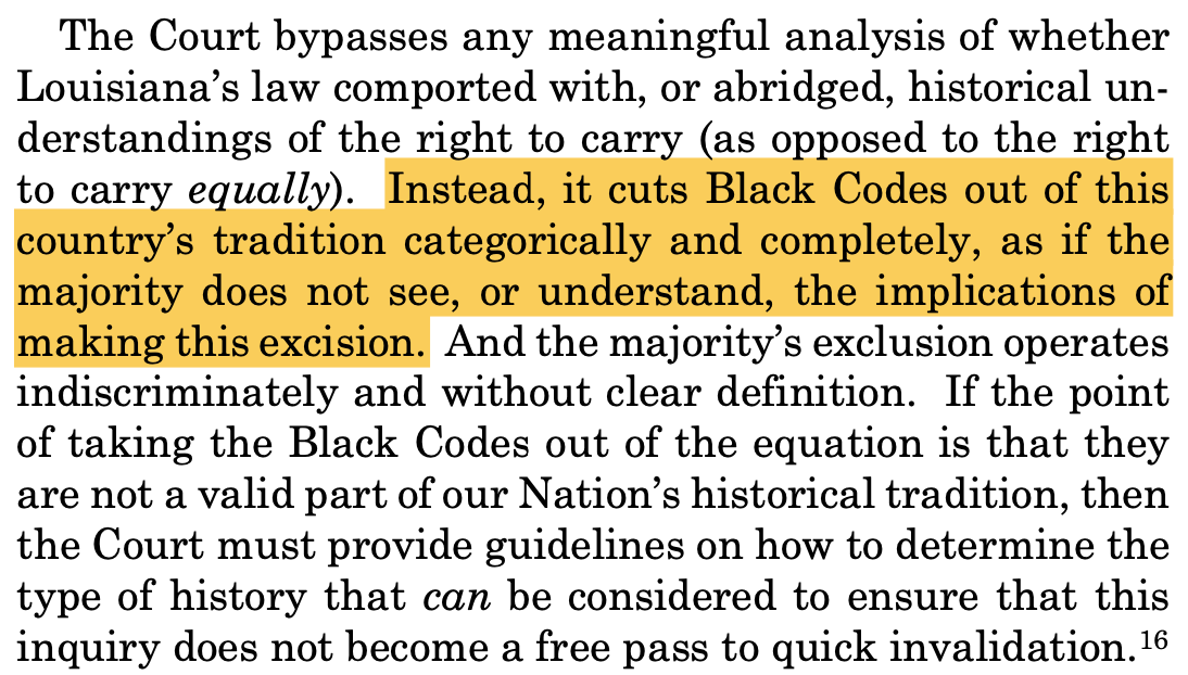 The Court bypasses any meaningful analysis of whether Louisiana’s law comported with, or abridged, historical un- derstandings of the right to carry (as opposed to the right to carry equally). Instead, it cuts Black Codes out of this country’s tradition categorically and completely, as if the majority does not see, or understand, the implications of making this excision. And the majority’s exclusion operates indiscriminately and without clear definition. If the point of taking the Black Codes out of the equation is that they are not a valid part of our Nation’s historical tradition, then the Court must provide guidelines on how to determine the type of history that can be considered to ensure that this inquiry does not become a free pass to quick invalidation.16