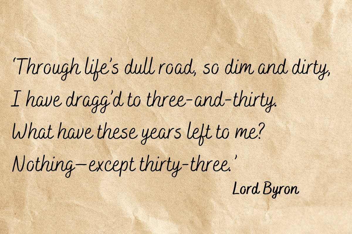 Through life’s dull road, so dim and dirty, / I have dragg’d to three-and-thirty. / What have these years left to me? / Nothing—except thirty-three. – Lord Byron’s ‘On My Thirty-Third Birthday’